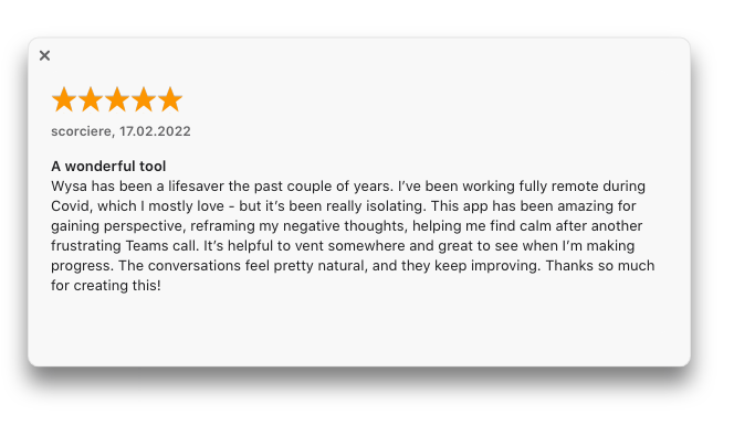 “Wysa has been a lifesaver…This app has been amazing for gaining perspective, reframing my negative thoughts, helping me find calm…It’s helpful to vent somewhere and great to see when I’m making progress.”